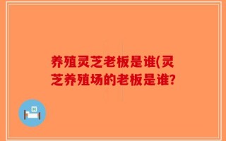 养殖灵芝老板是谁(灵芝养殖场的老板是谁？