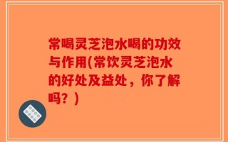 常喝灵芝泡水喝的功效与作用(常饮灵芝泡水的好处及益处，你了解吗？)