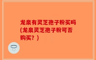 龙泉有灵芝孢子粉买吗(龙泉灵芝孢子粉可否购买？)