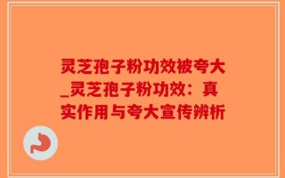 灵芝孢子粉功效被夸大_灵芝孢子粉功效：真实作用与夸大宣传辨析