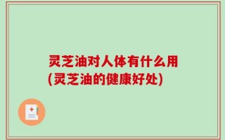 灵芝油对人体有什么用(灵芝油的健康好处)