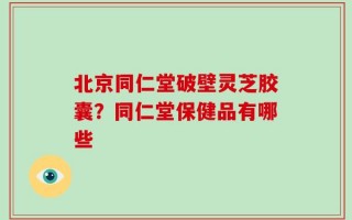 北京同仁堂破壁灵芝胶囊？同仁堂保健品有哪些