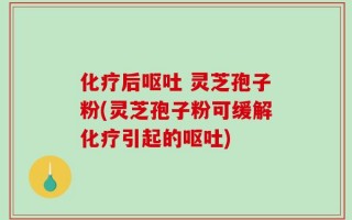 化疗后呕吐 灵芝孢子粉(灵芝孢子粉可缓解化疗引起的呕吐)