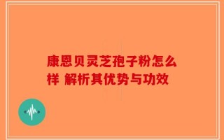 康恩贝灵芝孢子粉怎么样 解析其优势与功效