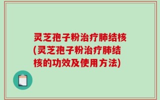 灵芝孢子粉治疗肺结核(灵芝孢子粉治疗肺结核的功效及使用方法)