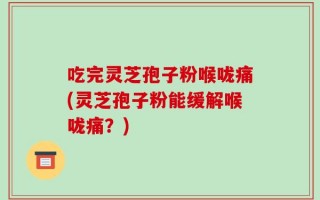 吃完灵芝孢子粉喉咙痛(灵芝孢子粉能缓解喉咙痛？)