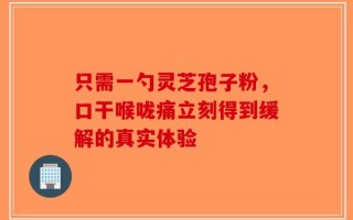 只需一勺灵芝孢子粉，口干喉咙痛立刻得到缓解的真实体验