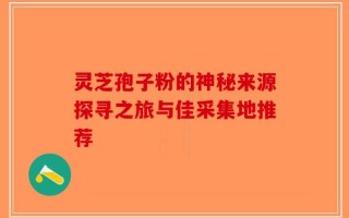 灵芝孢子粉的神秘来源探寻之旅与佳采集地推荐