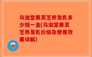 乌滋堂黑灵芝养发乳多少钱一盒(乌滋堂黑灵芝养发乳价格及使用效果详解)