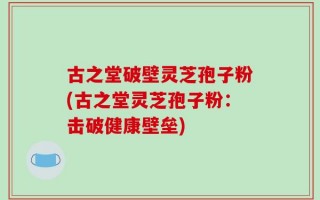古之堂破壁灵芝孢子粉(古之堂灵芝孢子粉：击破健康壁垒)