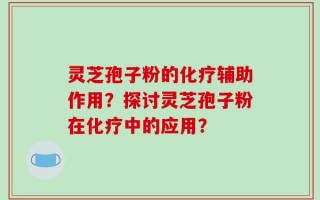 灵芝孢子粉的化疗辅助作用？探讨灵芝孢子粉在化疗中的应用？