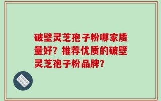 破壁灵芝孢子粉哪家质量好？推荐优质的破壁灵芝孢子粉品牌？