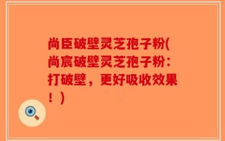 尚臣破壁灵芝孢子粉(尚宸破壁灵芝孢子粉：打破壁，更好吸收效果！)