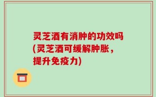 灵芝酒有消肿的功效吗(灵芝酒可缓解肿胀，提升免疫力)