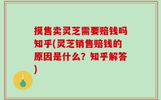 摸售卖灵芝需要赔钱吗知乎(灵芝销售赔钱的原因是什么？知乎解答)