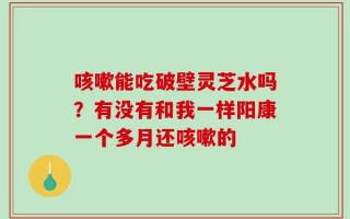 咳嗽能吃破壁灵芝水吗？有没有和我一样阳康一个多月还咳嗽的