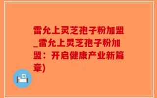 雷允上灵芝孢子粉加盟_雷允上灵芝孢子粉加盟：开启健康产业新篇章)