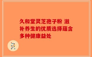 久和堂灵芝孢子粉 滋补养生的优质选择蕴含多种健康益处