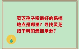 灵芝孢子粉最好的采摘地点是哪里？寻找灵芝孢子粉的最佳来源？
