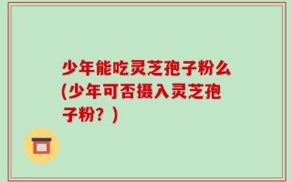 少年能吃灵芝孢子粉么(少年可否摄入灵芝孢子粉？)