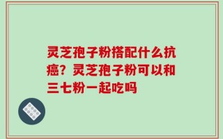 灵芝孢子粉搭配什么抗癌？灵芝孢子粉可以和三七粉一起吃吗
