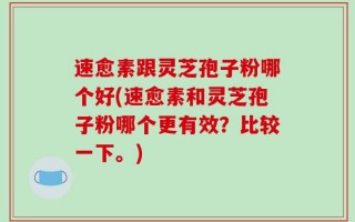 速愈素跟灵芝孢子粉哪个好(速愈素和灵芝孢子粉哪个更有效？比较一下。)