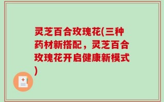 灵芝百合玫瑰花(三种药材新搭配，灵芝百合玫瑰花开启健康新模式)