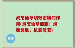 灵芝仙草功效面膜的作用(灵芝仙草面膜：焕颜美肤，抗氧修复)