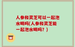 人参和灵芝可以一起泡水喝吗(人参和灵芝能一起泡水喝吗？)