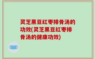 灵芝黑豆红枣排骨汤的功效(灵芝黑豆红枣排骨汤的健康功效)