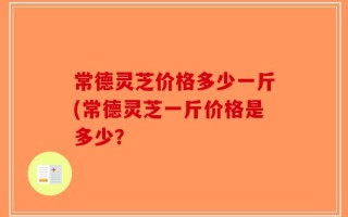 常德灵芝价格多少一斤(常德灵芝一斤价格是多少？