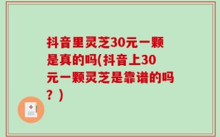 抖音里灵芝30元一颗是真的吗(抖音上30元一颗灵芝是靠谱的吗？)