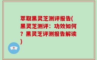 萃取黑灵芝测评报告(黑灵芝测评：功效如何？黑灵芝评测报告解读)