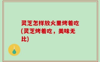 灵芝怎样放火里烤着吃(灵芝烤着吃，美味无比)