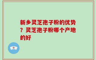 新乡灵芝孢子粉的优势？灵芝孢子粉哪个产地的好