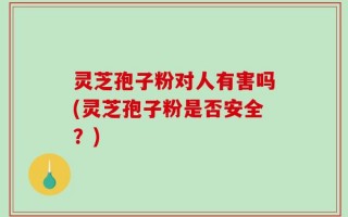 灵芝孢子粉对人有害吗(灵芝孢子粉是否安全？)