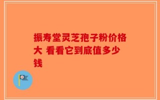 振寿堂灵芝孢子粉价格大 看看它到底值多少钱