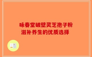 咏春堂破壁灵芝孢子粉 滋补养生的优质选择