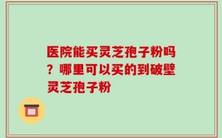 医院能买灵芝孢子粉吗？哪里可以买的到破壁灵芝孢子粉