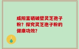咸阳富硒破壁灵芝孢子粉？探究灵芝孢子粉的健康功效？