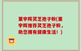 董宇辉灵芝孢子粉(董宇辉推荐灵芝孢子粉，助您拥有健康生活！)