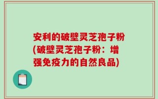 安利的破壁灵芝孢子粉(破壁灵芝孢子粉：增强免疫力的自然良品)