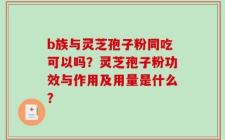 b族与灵芝孢子粉同吃可以吗？灵芝孢子粉功效与作用及用量是什么？