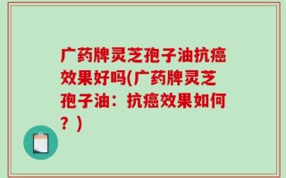 广药牌灵芝孢子油抗癌效果好吗(广药牌灵芝孢子油：抗癌效果如何？)