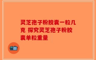 灵芝孢子粉胶囊一粒几克 探究灵芝孢子粉胶囊单粒重量
