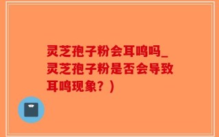 灵芝孢子粉会耳鸣吗_灵芝孢子粉是否会导致耳鸣现象？)