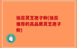 徐蕊灵芝孢子粉(徐蕊推荐的高品质灵芝孢子粉)