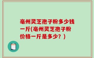 亳州灵芝孢子粉多少钱一斤(亳州灵芝孢子粉价格一斤是多少？)