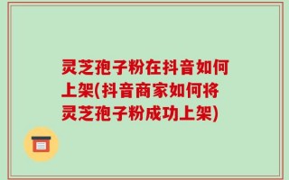 灵芝孢子粉在抖音如何上架(抖音商家如何将灵芝孢子粉成功上架)
