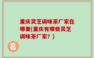重庆灵芝调味茶厂家在哪里(重庆有哪些灵芝调味茶厂家？)